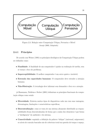 26




          Figura 2.3: Rela¸ao entre Computa¸˜o Ub´
                          c˜               ca    ıqua, Pervasiva e M´vel
                                                                    o
                                Araujo (2003, Adaptada)



2.4.1    Princ´
              ıpios

   De acordo com Weiser (1991) os princ´
                                       ıpios ideol´gicos da Computa¸ao Ub´
                                                  o                c˜    ıqua podem
ser deﬁnidos como:


   • Finalidade: A ﬁnalidade de um computador ´ ajudar na realiza¸˜o de tarefas, sem
                                              e                  ca
     se tornar o foco do problema;

   • Imperceptibilidade: O melhor computador ´ um servo quieto e invis´
                                             e                        ıvel;

   • Extens˜o das capacidades humanas: O computador deve estender a intui¸ao
           a                                                             c˜
     humana;

   • N˜o-Obstru¸˜o: A tecnologia deve informar sem demandar o foco ou a aten¸ao.
      a        ca                                                           c˜


   j´ Hansmann, Nicklous e Stober (2001) delimitam os princ´
    a                                                      ıpios funcionais da compu-
ta¸˜o ub´
  ca    ıqua como sendo:


   • Diversidade: Existem muitos tipos de dispositivos cada um com suas vantagens,
     desvantagens, limita¸oes e caracter´
                         c˜             ısticas espec´
                                                     ıﬁcas;

   • Descentraliza¸˜o: como se trata de um sistema altamente distribu´ as respon-
                  ca                                                 ıdo
     sabilidades ﬁcam descentralizadas de forma que a uni˜o dos elementos ´ que forma
                                                         a                e
     a “inteligencia” do ambiente e do sistema.

   • Conectividade: seguindo a deﬁni¸˜o da palavra “ub´
                                    ca                ıqua” (universal, onipresente)
     os n´
         ıveis de conex˜o buscados s˜o de cobertura total em quest˜o de tempo e espa¸o,
                       a            a                             a                 c
 