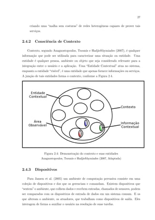 27


     criando uma “malha sem costuras” de redes heterogˆneas capazes de prover tais
                                                      e
     servi¸os.
          c


2.4.2    Consciˆncia de Contexto
               e

   Contexto, segundo Anagnostopoulos, Tsounis e Hadjiefthymiades (2007), ´ qualquer
                                                                         e
informa¸˜o que pode ser utilizada para caracterizar uma situa¸ao ou entidade. Uma
       ca                                                    c˜
entidade ´ qualquer pessoa, ambiente ou objeto que seja considerado relevante para a
         e
integra¸ao entre o usu´rio e a aplica¸ao. Uma “Entidade Contextual” atua no sistema,
       c˜             a              c˜
enquanto a entidade “vis´
                        ıvel”, ´ uma entidade que apenas fornece informa¸˜es ou servi¸os.
                               e                                        co           c
A jun¸˜o de tais entidades forma o contexto, conforme a Figura 2.4.
     ca




                   Figura 2.4: Demonstra¸˜o do contexto e suas entidades
                                        ca
                 Anagnostopoulos, Tsounis e Hadjiefthymiades (2007, Adaptada)


2.4.3    Dispositivos

   Para Jansen et al. (2005) um ambiente de computa¸ao pervasiva consiste em uma
                                                   c˜
cole¸ao de dispositivos e dos que os gerenciam e comandam. Existem dispositivos que
    c˜
“sentem” o ambiente, que colhem dados e recebem entradas, chamados de sensores, podem
ser comparados com os dispositivos de entrada de dados em um sistema comum. E os
que alteram o ambiente, os atuadores, que trabalham como dispositivos de sa´
                                                                           ıda. Eles
interagem de forma a auxiliar o usu´rio na resolu¸ao de suas tarefas.
                                   a             c˜
 