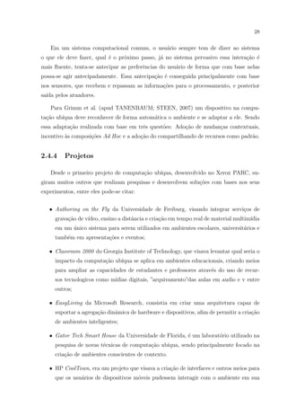 28


   Em um sistema computacional comum, o usu´rio sempre tem de dizer ao sistema
                                           a
o que ele deve fazer, qual ´ o pr´ximo passo, j´ no sistema pervasivo essa intera¸˜o ´
                           e     o             a                                 ca e
mais ﬂuente, tenta-se antecipar as preferˆncias do usu´rio de forma que com base nelas
                                         e            a
possa-se agir antecipadamente. Essa antecipa¸˜o ´ conseguida principalmente com base
                                            ca e
nos sensores, que recebem e repassam as informa¸˜es para o processamento, e posterior
                                               co
sa´ pelos atuadores.
  ıda

   Para Grimm et al. (apud TANENBAUM; STEEN, 2007) um dispositivo na compu-
ta¸˜o ub´
  ca    ıqua deve reconhecer de forma autom´tica o ambiente e se adaptar a ele. Sendo
                                           a
essa adapta¸ao realizada com base em trˆs quest˜es: Ado¸ao de mudan¸as contextuais,
           c˜                          e       o       c˜          c
incentivo `s composi¸˜es Ad Hoc e a ado¸ao do compartilhando de recursos como padr˜o.
          a         co                 c˜                                         a


2.4.4    Projetos

   Desde o primeiro projeto de computa¸˜o ub´
                                      ca    ıqua, desenvolvido no Xerox PARC, su-
giram muitos outros que realizam pesquisas e desenvolvem solu¸˜es com bases nos seus
                                                             co
experimentos, entre eles pode-se citar:


   • Authoring on the Fly da Universidade de Freiburg, visando integrar servi¸os de
                                                                             c
     grava¸˜o de v´
          ca      ıdeo, ensino a distˆncia e cria¸ao em tempo real de material multim´
                                     a           c˜                                  ıdia
     em um unico sistema para serem utilizados em ambientes escolares, universit´rios e
           ´                                                                    a
     tamb´m em apresenta¸oes e eventos;
         e              c˜

   • Classroom 2000 do Georgia Institute of Technology, que visava levantar qual seria o
     impacto da computa¸ao ub´
                       c˜    ıqua se aplica em ambientes educacionais, criando meios
     para ampliar as capacidades de estudantes e professores atrav´s do uso de recur-
                                                                  e
     sos tecnologicos como m´
                            ıdias digitais, ”arquivamento”das aulas em audio e v entre
     outros;

   • EasyLiving da Microsoft Research, consistia em criar uma arquitetura capaz de
     suportar a agrega¸ao dinˆmica de hardware e dispositivos, aﬁm de permitir a cria¸ao
                      c˜     a                                                       c˜
     de ambientes inteligentes;

   • Gator Tech Smart House da Universidade de Florida, ´ um laborat´rio utilizado na
                                                        e           o
     pesquisa de novas t´cnicas de computa¸˜o ub´
                        e                 ca    ıqua, sendo principalmente focado na
     cria¸ao de ambientes conscientes de contexto.
         c˜

   • HP CoolTown, era um projeto que visava a cria¸˜o de interfaces e outros meios para
                                                  ca
     que os usu´rios de dispositivos m´veis pudessem interagir com o ambiente em sua
               a                      o
 
