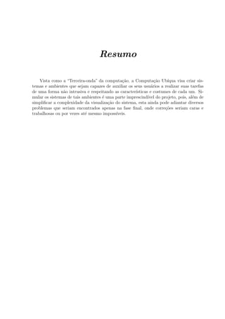 Resumo

    Vista como a “Terceira-onda” da computa¸˜o, a Computa¸˜o Ub´
                                             ca                ca    ıqua visa criar sis-
temas e ambientes que sejam capazes de auxiliar os seus usu´rios a realizar suas tarefas
                                                             a
de uma forma n˜o intrusiva e respeitando as caracter´
                a                                   ısticas e costumes de cada um. Si-
mular os sistemas de tais ambientes ´ uma parte imprescind´ do projeto, pois, al´m de
                                    e                      ıvel                   e
simpliﬁcar a complexidade da visualiza¸˜o do sistema, esta ainda pode adiantar diversos
                                       ca
problemas que seriam encontrados apenas na fase ﬁnal, onde corre¸oes seriam caras e
                                                                    c˜
trabalhosas ou por vezes at´ mesmo imposs´
                           e              ıveis.
 