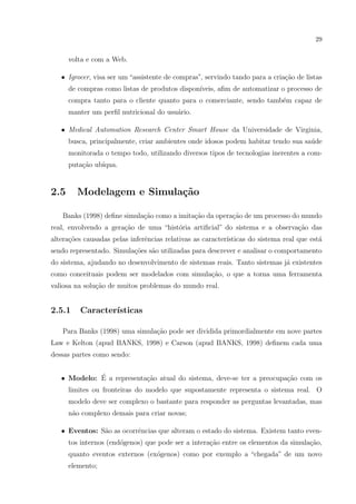29


      volta e com a Web.

   • Igrocer, visa ser um “assistente de compras”, servindo tando para a cria¸˜o de listas
                                                                             ca
      de compras como listas de produtos dispon´
                                               ıveis, aﬁm de automatizar o processo de
      compra tanto para o cliente quanto para o comerciante, sendo tamb´m capaz de
                                                                       e
      manter um perﬁl nutricional do usu´rio.
                                        a

   • Medical Automation Research Center Smart House da Universidade de Virginia,
      busca, principalmente, criar ambientes onde idosos podem habitar tendo sua sa´de
                                                                                   u
      monitorada o tempo todo, utilizando diversos tipos de tecnologias inerentes a com-
      puta¸˜o ub´
          ca    ıqua.


2.5     Modelagem e Simula¸˜o
                          ca

   Banks (1998) deﬁne simula¸ao como a imita¸˜o da opera¸ao de um processo do mundo
                            c˜              ca          c˜
real, envolvendo a gera¸˜o de uma “hist´ria artiﬁcial” do sistema e a observa¸ao das
                       ca              o                                     c˜
altera¸oes causadas pelas inferˆncias relativas as caracter´
      c˜                       e                           ısticas do sistema real que est´
                                                                                          a
sendo representado. Simula¸˜es s˜o utilizadas para descrever e analisar o comportamento
                          co a
do sistema, ajudando no desenvolvimento de sistemas reais. Tanto sistemas j´ existentes
                                                                           a
como conceituais podem ser modelados com simula¸ao, o que a torna uma ferramenta
                                               c˜
valiosa na solu¸˜o de muitos problemas do mundo real.
               ca


2.5.1    Caracter´
                 ısticas

   Para Banks (1998) uma simula¸˜o pode ser dividida primordialmente em nove partes
                               ca
Law e Kelton (apud BANKS, 1998) e Carson (apud BANKS, 1998) deﬁnem cada uma
dessas partes como sendo:


             ´
   • Modelo: E a representa¸ao atual do sistema, deve-se ter a preocupa¸ao com os
                           c˜                                          c˜
      limites ou fronteiras do modelo que supostamente representa o sistema real. O
      modelo deve ser complexo o bastante para responder as perguntas levantadas, mas
      n˜o complexo demais para criar novas;
       a

   • Eventos: S˜o as ocorrˆncias que alteram o estado do sistema. Existem tanto even-
               a          e
      tos internos (end´genos) que pode ser a intera¸ao entre os elementos da simula¸˜o,
                       o                            c˜                              ca
      quanto eventos externos (ex´genos) como por exemplo a “chegada” de um novo
                                 o
      elemento;
 