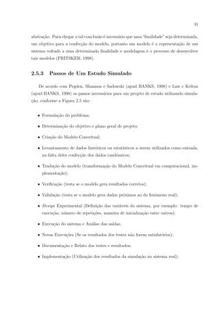 31


abstra¸ao. Para chegar a tal conclus˜o ´ necess´rio que uma “ﬁnalidade” seja determinada,
      c˜                            a e        a
um objetivo para a confec¸ao do modelo, portanto um modelo ´ a representa¸ao de um
                         c˜                                e             c˜
sistema voltado a uma determinada ﬁnalidade e modelagem ´ o processo de desenvolver
                                                        e
tais modelos (PRITSKER, 1998).


2.5.3    Passos de Um Estudo Simulado

   De acordo com Pegden, Shannon e Sadowski (apud BANKS, 1998) e Law e Kelton
(apud BANKS, 1998) os passos necess´rios para um projeto de estudo utilizando simula-
                                   a
¸ao, conforme a Figura 2.5 s˜o:
c˜                          a


   • Formula¸ao do problema;
            c˜

   • Determina¸˜o do objetivo e plano geral de projeto;
              ca

   • Cria¸ao do Modelo Conceitual;
         c˜

   • Levantamento de dados hist´ricos ou estat´
                               o              ısticos a serem utilizados como entrada,
     na falta deles confec¸ao dos dados randˆmicos;
                          c˜                o

   • Tradu¸ao do modelo (transforma¸ao do Modelo Conceitual em computacional, im-
          c˜                       c˜
     plementa¸ao);
             c˜

   • Veriﬁca¸ao (testa se o modelo gera resultados corretos);
            c˜

   • Valida¸˜o (testa se o modelo gera dados pr´ximos ao do fenˆmeno real);
           ca                                  o               o

   • Design Experimental (Deﬁni¸ao das vari´veis do sistema, por exemplo: tempo de
                               c˜          a
     execu¸˜o, n´mero de repeti¸oes, maneira de inicializa¸˜o entre outros);
          ca    u              c˜                         ca

   • Execu¸˜o do sistema e An´lise das sa´
          ca                 a           ıdas;

   • Novas Execu¸oes (Se os resultados dos testes n˜o forem satisfat´rios);
                c˜                                 a                o

   • Documenta¸˜o e Relato dos testes e resultados;
              ca

   • Implementa¸ao (Utiliza¸ao dos resultados da simula¸ao no sistema real);
               c˜          c˜                          c˜
 