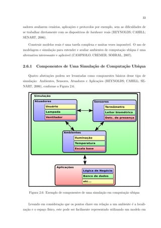33


sadores avaliarem cen´rios, aplica¸˜es e protocolos por exemplo, sem as diﬁculdades de
                     a            co
se trabalhar diretamente com os dispositivos de hardware reais (REYNOLDS; CAHILL;
SENART, 2006).

   Construir modelos reais ´ uma tarefa complexa e muitas vezes imposs´
                           e                                          ıvel. O uso de
modelagem e simula¸ao para entender e avaliar ambientes de computa¸˜o ub´
                  c˜                                              ca    ıqua ´ uma
                                                                             e
alternativa interessante e aplic´vel (CAMPIOLO; CREMER; SOBRAL, 2007).
                                a


2.6.1    Componentes de Uma Simula¸˜o de Computa¸˜o Ub´
                                  ca            ca    ıqua

   Quatro abstra¸˜es podem ser levantadas como componentes b´sicos desse tipo de
                co                                          a
simula¸ao: Ambientes, Sensores, Atuadores e Aplica¸˜es (REYNOLDS; CAHILL; SE-
      c˜                                          co
NART, 2006), conforme a Figura 2.6.




    Figura 2.6: Exemplo de componentes de uma simula¸ao em computa¸˜o ub´
                                                    c˜            ca    ıqua


   Levando em considera¸ao que os pontos chave em rela¸ao a um ambiente ´ a locali-
                       c˜                             c˜                e
za¸ao e o espa¸o f´
  c˜          c ısico, este pode ser facilmente representado utilizando um modelo em
 
