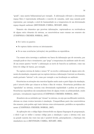 34


“grade”, uma matriz bidimensional por exemplo. A informa¸˜o relevante a determinado
                                                        ca
espa¸o f´
    c ısico ´ representada utilizando o conceito de camadas, onde uma camada pode
            e
representar, por exemplo, o n´ de luminosidade ou a temperatura de um determinado
                             ıvel
espa¸o daquele ambiente (REYNOLDS; CAHILL; SENART, 2006).
    c

   Sensores s˜o elementos que provˆem informa¸˜es, capturando-as ou recebendo-as
             a                    e          co
de algum outro elemento do sistema, as caracter´
                                               ısticas mais comuns aos sensores s˜o
                                                                                 a
(CAMPIOLO; CREMER; SOBRAL, 2007):


   • Se ´ ativo ou passivo;
        e

   • Se captura dados externa ou internamente;

   • Se as suas ocorrˆncias (ativa¸oes) s˜o peri´dicas ou espor´dicas.
                     e            c˜     a      o              a


   Um sensor ativo investiga o ambiente em busca da informa¸˜o que ele necessita, por
                                                           ca
exemplo pode-se citar o termˆmetro, que “pega” a temperatura do ambiente onde ele est´.
                            o                                                        a
J´ um sensor passivo “recebe” a informa¸˜o ao inv´s de busc´-la no ambiente, como um
 a                                     ca        e         a
leitor de c´digo de barras, por exemplo.
           o

   Na captura externa de dados o sensor “lˆ” ou recebe a informa¸˜o de algum outro ele-
                                          e                     ca
mento da simula¸˜o, enquanto que na captura interna a informa¸ao ´ inerente ao elemento,
               ca                                            c˜ e
sendo portanto “interno” a ele, como por exemplo a sua localiza¸˜o no ambiente.
                                                               ca

   Ocorrˆncias ou ativa¸oes s˜o conceitos ligados muito mais a parte l´gica da simula¸ao,
        e              c˜ a                                           o              c˜
pois ´ atrav´s deles que criam-se as listas e ﬁlas de eventos. Ocorrˆncias peri´dicas s˜o
     e      e                                                       e          o       a
“agendadas” no sistema, ocorrem com determinada regularidade e podem ser prevista.
Ocorrˆncias espor´dicas s˜o normalmente fruto de algum evento ou arbitrariedade, sendo
     e           a       a
portanto, virtualmente imprevis´
                               ıveis (CAMPIOLO; CREMER; SOBRAL, 2007).

   Atuadores s˜o as entidades que “atuam” no sistema, ou seja que modiﬁcando vari´veis,
              a                                                                  a
alteram ou criam eventos inerentes a simula¸˜o. Compartilham parte das caracter´
                                   `       ca                                  ısticas
dos sensores, pois podem agir tanto interna como externamente, peri´dica ou esporadica-
                                                                   o
mente (CAMPIOLO; CREMER; SOBRAL, 2007).

   As aplica¸oes s˜o o c´digo l´gico desenvolvido em alguma linguagem de programa¸ao,
            c˜ a        o      o                                                 c˜
o ideal ´ que se utilize o mesmo c´digo para a simula¸ao e para o sistema real, mas
        e                         o                  c˜
na grande maioria das vezes isso n˜o ´ poss´ devido, principalmente, a limita¸ao dos
                                  a e      ıvel                              c˜
simuladores em si (REYNOLDS; CAHILL; SENART, 2006).
 
