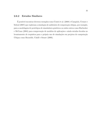 35


2.6.2    Estudos Similares

   ´
   E poss´ encontrar diversos exemplos como Contri et al. (2008) e Campiolo, Cremer e
         ıvel
Sobral (2007) que exploram a simula¸˜o de ambientes de computa¸˜o ub´
                                   ca                         ca    ıqua, por exemplo,
para a modelagem de prot´tipos de simuladores gen´ricos ou ent˜o outros como Huebscher
                        o                        e            a
e McCann (2004) para comprova¸ao de modelos de aplica¸˜es e ainda estudos focados no
                             c˜                      co
levantamento de requisitos para o pr´prio uso de simula¸oes em projetos de computa¸˜o
                                    o                  c˜                         ca
Ub´
  ıqua como Reynolds, Cahill e Senart (2006).
 