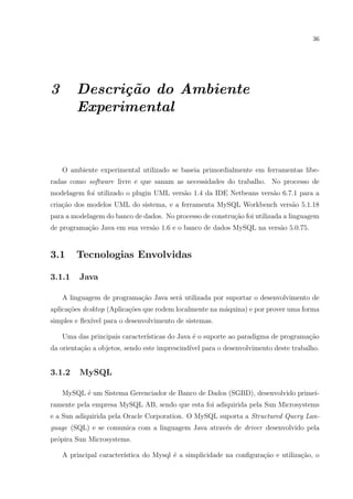 36




3       Descri¸˜o do Ambiente
              ca
        Experimental



    O ambiente experimental utilizado se baseia primordialmente em ferramentas libe-
radas como software livre e que sanam as necessidades do trabalho. No processo de
modelagem foi utilizado o plugin UML vers˜o 1.4 da IDE Netbeans vers˜o 6.7.1 para a
                                         a                          a
cria¸ao dos modelos UML do sistema, e a ferramenta MySQL Workbench vers˜o 5.1.18
    c˜                                                                 a
para a modelagem do banco de dados. No processo de constru¸˜o foi utilizada a linguagem
                                                          ca
de programa¸˜o Java em sua vers˜o 1.6 e o banco de dados MySQL na vers˜o 5.0.75.
           ca                  a                                      a


3.1     Tecnologias Envolvidas

3.1.1    Java

    A linguagem de programa¸˜o Java ser´ utilizada por suportar o desenvolvimento de
                           ca          a
aplica¸˜es desktop (Aplica¸oes que rodem localmente na m´quina) e por prover uma forma
      co                  c˜                            a
simples e ﬂex´ para o desenvolvimento de sistemas.
             ıvel

    Uma das principais caracter´
                               ısticas do Java ´ o suporte ao paradigma de programa¸ao
                                               e                                   c˜
da orienta¸˜o a objetos, sendo este imprescind´ para o desenvolvimento deste trabalho.
          ca                                  ıvel


3.1.2    MySQL

    MySQL ´ um Sistema Gerenciador de Banco de Dados (SGBD), desenvolvido primei-
          e
ramente pela empresa MySQL AB, sendo que esta foi adiquirida pela Sun Microsystems
e a Sun adiquirida pela Oracle Corporation. O MySQL suporta a Structured Query Lan-
guage (SQL) e se comunica com a linguagem Java atrav´s de driver desenvolvido pela
                                                    e
pr´pira Sun Microsystems.
  o

    A principal caracter´
                        ıstica do Mysql ´ a simplicidade na conﬁgura¸ao e utiliza¸˜o, o
                                        e                           c˜           ca
 