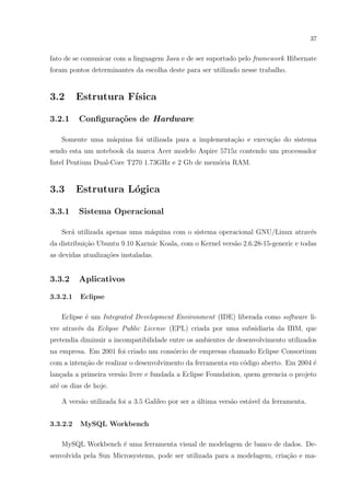 37


fato de se comunicar com a linguagem Java e de ser suportado pelo framework Hibernate
foram pontos determinantes da escolha deste para ser utilizado nesse trabalho.


3.2       Estrutura F´
                     ısica

3.2.1     Conﬁgura¸oes de Hardware
                  c˜

    Somente uma m´quina foi utilizada para a implementa¸ao e execu¸˜o do sistema
                 a                                     c˜         ca
sendo esta um notebook da marca Acer modelo Aspire 5715z contendo um processador
Intel Pentium Dual-Core T270 1.73GHz e 2 Gb de mem´ria RAM.
                                                  o


3.3       Estrutura L´gica
                     o

3.3.1     Sistema Operacional

    Ser´ utilizada apenas uma m´quina com o sistema operacional GNU/Linux atrav´s
       a                       a                                               e
da distribui¸ao Ubuntu 9.10 Karmic Koala, com o Kernel vers˜o 2.6.28-15-generic e todas
            c˜                                             a
as devidas atualiza¸˜es instaladas.
                   co


3.3.2     Aplicativos

3.3.2.1   Eclipse

    Eclipse ´ um Integrated Development Environment (IDE) liberada como software li-
            e
vre atrav´s da Eclipse Public License (EPL) criada por uma subsidiaria da IBM, que
         e
pretendia diminuir a incompatibilidade entre os ambientes de desenvolvimento utilizados
na empresa. Em 2001 foi criado um cons´rcio de empresas chamado Eclipse Consortium
                                      o
com a inten¸˜o de realizar o desenvolvimento da ferramenta em c´digo aberto. Em 2004 ´
           ca                                                  o                     e
lan¸ada a primeira vers˜o livre e fundada a Eclipse Foundation, quem gerencia o projeto
   c                   a
at´ os dias de hoje.
  e

    A vers˜o utilizada foi a 3.5 Galileo por ser a ultima vers˜o est´vel da ferramenta.
          a                                        ´          a     a


3.3.2.2   MySQL Workbench

    MySQL Workbench ´ uma ferramenta visual de modelagem de banco de dados. De-
                    e
senvolvida pela Sun Microsystems, pode ser utilizada para a modelagem, cria¸ao e ma-
                                                                           c˜
 