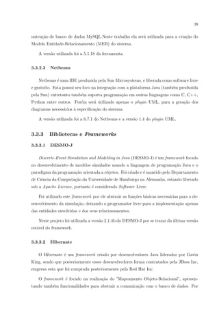 38


nuten¸ao de banco de dados MySQL.Neste trabalho ela ser´ utilizada para a cria¸ao do
     c˜                                                a                      c˜
Modelo Entidade-Relacionamento (MER) do sistema.

   A vers˜o utilizada foi a 5.1.18 da ferramenta.
         a


3.3.2.3   Netbeans

   Netbeans ´ uma IDE produzida pela Sun Microsystems, e liberada como software livre
            e
e gratu´ Esta possui seu foco na integra¸ao com a plataforma Java (tamb´m produzida
       ıto.                             c˜                             e
pela Sun) entretanto tamb´m suporta programa¸ao em outras linguagens como C, C++,
                         e                  c˜
Python entre outros. Por´m ser´ utilizado apenas o plugin UML, para a gera¸˜o dos
                        e     a                                           ca
diagramas necess´rios a especiﬁca¸˜o do sistema.
                a     `          ca

   A vers˜o utilizada foi a 6.7.1 do Netbeans e a vers˜o 1.4 do plugin UML.
         a                                            a


3.3.3     Bibliotecas e Frameworks

3.3.3.1   DESMO-J

   Discrete-Event Simulation and Modelling in Java (DESMO-J) ´ um framework focado
                                                             e
no desenvolvimento de modelos simulados usando a linguagem de programa¸ao Java e o
                                                                      c˜
paradigma da programa¸˜o orientada a objetos. Foi criado e ´ mantido pelo Departamento
                     ca                                    e
de Ciˆncia da Computa¸ao da Universidade de Hamburgo na Alemanha, estando liberado
     e               c˜
sob a Apache License, portanto ´ considerado Software Livre.
                               e

   Foi utilizado este framework por ele abstrair as fun¸oes b´sicas necess´rias para o de-
                                                       c˜    a            a
senvolvimento da simula¸ao, deixando o programador livre para a implementa¸˜o apenas
                       c˜                                                 ca
das entidades envolvidas e dos seus relacionamentos.

   Neste projeto foi utilizada a vers˜o 2.1.4b do DESMO-J por se tratar da ultima vers˜o
                                     a                                     ´          a
est´vel do framework.
   a


3.3.3.2   Hibernate

   O Hibernate ´ um framework criado por desenvolvedores Java liderados por Gavin
               e
King, sendo que posteriormente esses desenvolvedores forma contratados pela JBoss Inc,
empresa esta que foi comprada posteriormente pela Red Hat Inc.

   O framework ´ focado na realiza¸˜o do ”Mapeamento Objeto-Relacional”, apresen-
               e                  ca
tando tamb´m funcionalidades para abstrair a comunica¸ao com o banco de dados. Por
          e                                          c˜
 