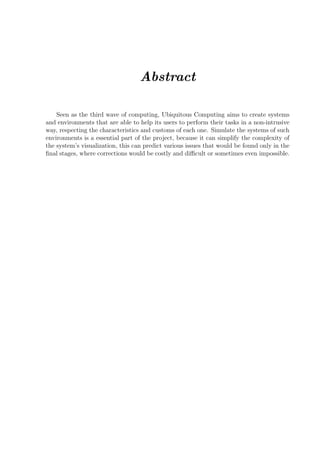 Abstract

    Seen as the third wave of computing, Ubiquitous Computing aims to create systems
and environments that are able to help its users to perform their tasks in a non-intrusive
way, respecting the characteristics and customs of each one. Simulate the systems of such
environments is a essential part of the project, because it can simplify the complexity of
the system’s visualization, this can predict various issues that would be found only in the
ﬁnal stages, where corrections would be costly and diﬃcult or sometimes even impossible.
 