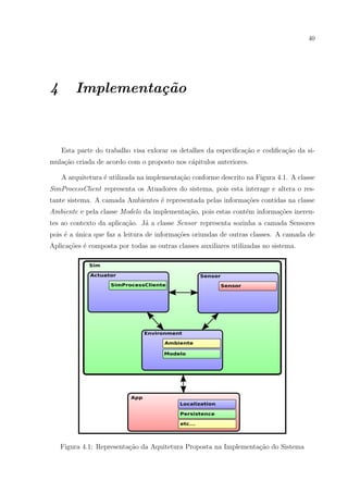 40




4       Implementa¸˜o
                  ca



    Esta parte do trabalho visa exlorar os detalhes da especiﬁca¸˜o e codiﬁca¸ao da si-
                                                                ca           c˜
mula¸ao criada de acordo com o proposto nos c´pitulos anteriores.
    c˜                                       a

    A arquitetura ´ utilizada na implementa¸˜o conforme descrito na Figura 4.1. A classe
                  e                        ca
SimProcessClient representa os Atuadores do sistema, pois esta interage e altera o res-
tante sistema. A camada Ambientes ´ representada pelas informa¸˜es cont´
                                  e                           co       ıdas na classe
Ambiente e pela classe Modelo da implementa¸ao, pois estas cont´m informa¸oes ineren-
                                           c˜                  e         c˜
tes ao contexto da aplica¸˜o. J´ a classe Sensor representa sozinha a camada Sensores
                         ca    a
pois ´ a unica que faz a leitura de informa¸oes oriundas de outras classes. A camada de
     e ´                                   c˜
Aplica¸oes ´ composta por todas as outras classes auxiliares utilizadas no sistema.
      c˜ e




    Figura 4.1: Representa¸ao da Aquitetura Proposta na Implementa¸˜o do Sistema
                          c˜                                      ca
 