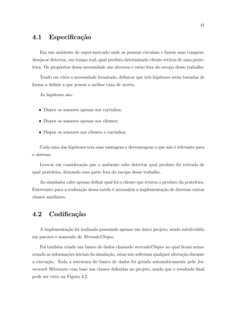 41


4.1      Especiﬁca¸˜o
                  ca

    Em um ambiente de super-mercado onde as pessoas circulam e fazem suas compras,
deseja-se detectar, em tempo real, qual produto determinado cliente retirou de uma prate-
leira. Os prop´sitos dessa necessidade s˜o diversos e est˜o fora do escopo desse trabalho.
              o                         a                a

    Tendo em vista a necessidade levantada, deﬁni-se que trˆs hip´teses ser˜o testadas de
                                                           e     o         a
forma a deﬁnir a que possui a melhor taxa de acerto.

    As hip´teses s˜o:
          o       a


   • Dispor os sensores apenas nos carrinhos;

   • Dispor os sensores apenas nos clientes;

   • Dispor os sensores nos clientes e carrinhos;


    Cada uma das hip´teses tem suas vantagens e desvantagens o que n˜o ´ relevante para
                    o                                               a e
o sistema.

    Leva-se em considera¸˜o que o ambiente sabe detectar qual produto foi retirado de
                        ca
qual prateleira, deixando essa parte fora do escopo desse trabalho.

    Ao simulador cabe apenas deﬁnir qual foi o cliente que retirou o produto da prateleira.
Entretanto para a realiza¸˜o dessa tarefa ´ necess´ria a implementa¸ao de diversas outras
                         ca               e       a                c˜
classes auxiliares.


4.2      Codiﬁca¸˜o
                ca

    A implementa¸ao foi realizada possuindo apenas um unico projeto, sendo subdividido
                c˜                                    ´
em pacotes e nomeado de MercadoUbiquo.

    Foi tamb´m criado um banco de dados chamado mercadoUbiquo no qual ﬁcar´ arma-
            e                                                             a
zenado as informa¸oes iniciais da simula¸ao, estas n˜o sofreram qualquer altera¸˜o durante
                 c˜                     c˜          a                          ca
a execu¸ao. Toda a estrutura do banco de dados foi gerada autom´ticamente pelo fra-
       c˜                                                      a
mework Hibernate com base nas classes deﬁnidas no projeto, sendo que o resultado ﬁnal
pode ser visto na Figura 4.2.
 