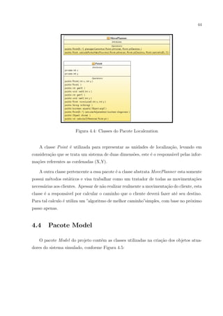 44




                       Figura 4.4: Classes do Pacote Localezation


   A classe Point ´ utilizada para representar as unidades de localiza¸ao, levando em
                  e                                                   c˜
considera¸ao que se trata um sistema de duas dimens˜es, este ´ o respons´vel pelas infor-
         c˜                                        o         e          a
ma¸oes referentes as cordenadas (X,Y).
  c˜

   A outra classe pertencente a essa pacote ´ a classe abstrata MovePlanner esta somente
                                            e
possui m´todos est´ticos e visa trabalhar como um tratador de todas as movimenta¸oes
        e         a                                                             c˜
necess´rias aos clientes. Apessar de n˜o realizar realmente a movimenta¸ao do cliente, esta
      a                               a                                c˜
classe ´ a respons´vel por calcular o caminho que o cliente dever´ fazer at´ seu destino.
       e          a                                              a         e
Para tal calculo ´ utiliza um ”algoritmo de melhor caminho”simples, com base no pr´ximo
                 e                                                                o
passo apenas.


4.4     Pacote Model

   O pacote Model do projeto cont´m as classes utilizadas na cria¸˜o dos objetos atua-
                                 e                               ca
dores do sistema simulado, conforme Figura 4.5:
 