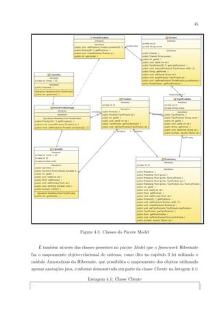 45




                          Figura 4.5: Classes do Pacote Model


      ´
      E tamb´m atrav´s das classes presentes no pacote Model que o framework Hibernate
            e       e
faz o mapeamento objeto-relacional do sistema, como dito no cap´
                                                               ıtulo 3 foi utilizado o
m´dulo Annotations do Hibernate, que possibilita o mapeamento dos objetos utilizando
 o
apenas anota¸oes java, conforme demonstrado em parte da classe Cliente na listagem 4.1:
            c˜

                              Listagem 4.1: Classe Cliente
...
 
