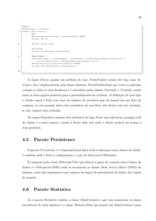 46


     @Entity
     @Table ( name = " C l i e n t e " )
 5   public    class     Cliente {
                @Id
                @GeneratedValue ( s t r a t e g y = G e n e r a t i o n T y p e .AUTO)
                 private       int    id ;


10               private       S t r i n g nome ;


                @Transient
                 private      PortaProduto portaProduto ;


15              @ManyToMany
                @JoinTable ( name = " L i s t a C o m p r a s " , j o i n C o l u m n s = { @JoinColumn ( name=" c l i e n t e _ i d " ) } ,
                        i n v e r s e J o i n C o l u m n s = { @JoinColumn ( name=" p r o d u t o _ i d " ) } )
                @ L a z y C o l l e c t i o n ( L a z y C o l l e c t i o n O p t i o n . FALSE)
                 private       L i s t <TipoProduto> l i s t a C o m p r a s ;


20   ...




           A classe Cliente possui um atributo do tipo PortaProduto sendo este tipo uma In-
     terface, ela ´ implementada pela classe abstrata PortaProdutoImpl que trata os m´todos
                  e                                                                  e
     comuns a todos os seus herdeiros e ´ extendida pelas classes Carrinho e Cestinha, sendo
                                        e
     essas as duas op¸oes poss´
                     c˜       ıveis para o preenchimendo do atributo. A deﬁni¸ao de qual tipo
                                                                             c˜
     o cliente usar´ ´ feita com base no n´mero de produtos que ele possui em sua lista de
                   ae                     u
     compras, se este possuir mais cinco produtos em sua lista, este ﬁcar´ com um carrinho,
                                                                         a
     se n˜o, pegar´ uma cestinha.
         a        a

           Na classe Prateleira existem dois atributos do tipo Point um referencia a posi¸˜o real
                                                                                         ca
     do objeto e o outro marca o ponto a frente dele, por onde o cliente poder´ ter acesso a
                                       `                                      a
     seus produtos.


     4.5           Pacote Persistence

           O pacote Persistence ´ o respons´vel por fazer toda a intera¸ao com o banco de dados,
                                e          a                           c˜
     ´ tamb´m onde ´ feita a conﬁgura¸ao e o uso do framework Hibernate.
     e     e       e                 c˜
           ´
           E composto pela classe HibernateUtils que abstrai a parte de conex˜o com o banco de
                                                                             a
     dados, e o Sub-pacote DAO, onde se encontram as classes Data Access Object (DAO) do
     sistema, estas s˜o respons´veis por separar as regras de persistˆncia de dados das regras
                     a         a                                     e
     de neg´cio.
           o


     4.6           Pacote Statistics

           J´ o pacote Statistics cont´m a classe DataContainer, que visa armazenar os dados
            a                         e
     estat´
          ısticos de cada hip´tese e a classe StatisticsData que possui um DataContainer para
                             o
 