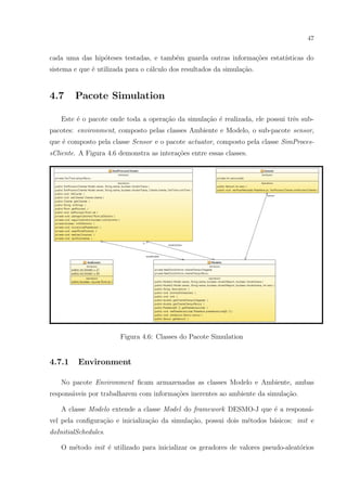 47


cada uma das hip´teses testadas, e tamb´m guarda outras informa¸˜es estat´
                o                      e                       co        ısticas do
sistema e que ´ utilizada para o c´lculo dos resultados da simula¸ao.
              e                   a                              c˜


4.7     Pacote Simulation

   Este ´ o pacote onde toda a opera¸ao da simula¸˜o ´ realizada, ele possui trˆs sub-
        e                           c˜           ca e                          e
pacotes: environment, composto pelas classes Ambiente e Modelo, o sub-pacote sensor,
que ´ composto pela classe Sensor e o pacote actuator, composto pela classe SimProces-
    e
sCliente. A Figura 4.6 demonstra as intera¸oes entre essas classes.
                                          c˜




                       Figura 4.6: Classes do Pacote Simulation


4.7.1    Environment

   No pacote Environment ﬁcam armazenadas as classes Modelo e Ambiente, ambas
respons´veis por trabalharem com informa¸˜es inerentes ao ambiente da simula¸˜o.
       a                                co                                  ca

   A classe Modelo extende a classe Model do framework DESMO-J que ´ a respons´-
                                                                   e          a
vel pela conﬁgura¸ao e inicializa¸˜o da simula¸˜o, possui dois m´todos b´sicos: init e
                 c˜              ca           ca                e       a
doInitialSchedules.

   O m´todo init ´ utilizado para inicializar os geradores de valores pseudo-aleat´rios
      e          e                                                                o
 