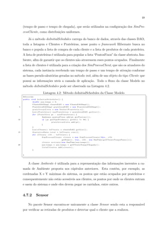 48


     (tempo de passo e tempo de chegada), que ser˜o utilizados na conﬁgura¸˜o dos SimPro-
                                                 a                        ca
     cessCliente, como distribui¸˜es uniformes.
                                co

          J´ o m´todo doInitialSchedules carrega do banco de dados, atrav´s das classes DAO,
           a    e                                                        e
     toda a listagem e Clientes e Prateleiras, nesse ponto o framework Hibernate busca no
     banco e popula a lista de compra de cada cliente e a lista de produtos de cada prateleira.
     A lista de prateleiras ´ utilizada para popular a lista “PontosFixos” da classe abstrata Am-
                            e
     biente, aﬁm de garantir que os clientes n˜o atravessem esses pontos ocupados. Finalmente
                                              a
     a lista de clientes ´ utilizada para a cria¸ao dos SimProcessClient, que s˜o os atuadores do
                         e                      c˜                             a
     sistema, cada instˆncia recebendo um tempo de passo e um tempo de ativa¸˜o conforme
                       a                                                    ca
     as bases pseudo-aleat´rias geradas no m´todo init, al´m de um objeto do tipo Cliente que
                          o                 e             e
     possui as informa¸oes uteis a camada de aplica¸ao. Todo o ﬂuxo da classe Modelo no
                      c˜                           c˜
     m´todo doInitialSchedules pode ser observado na Listagem 4.2.
      e

                                 Listagem 4.2: M´todo doInitialSchedules da Classe Modelo
                                                e
     @O verride
     public   void    doInitialSchedules () {
               double       aux tempo = 0 ;
              ClienteDAOImpl clienteDAO = new ClienteDAOImpl ( ) ;
 5             P r a t e l e i r a D A O I m p l p r a t e l e i r a D A O = new P r a t e l e i r a D A O I m p l ( ) ;
               p r a t e l e i r a s L i s t a = new V e c t o r<P r a t e l e i r a >() ;
               L i s t <P r a t e l e i r a > a u x P r a t e l e i r a s = p r a t e l e i r a D A O . g e t L i s t ( ) ;
               for    ( Prateleira           pt       :    auxPrateleiras ) {
                             Ambiente . p o n t o s F i x o s . add ( p t . g e t P o s i c a o ( ) ) ;
10                            if   ( p t . g e t T i p o P r o d u t o ( ) . g e t I d ( ) != 9 9 ) {
                                             p r a t e l e i r a s L i s t a . add ( p t ) ;
                             }
              }
               L i s t <C l i e n t e > l s C l i e n t e = clienteDAO . g e t L i s t ( ) ;
15             StatisticsData . total = lsCliente . size () ;
               for    ( Cliente        clIt       :       lsCliente ) {
                              SimProcessCliente                 c l i e n t e = new S i m P r o c e s s C l i e n t e ( t h i s ,   clIt
                                                              . getNome ( ) ,       true ,     c l I t , new SimTime ( g e t C l i e n t e T e m p o P a s s o ( ) ) ) ;
                              c l i e n t e . a c t i v a t e ( new SimTime ( aux tempo ) ) ;
20                           aux tempo = aux tempo + g e t C l i e n t e T e m p o C h e g a d a ( ) ;
                              l i s t a C l i e n t e s . add ( c l i e n t e ) ;
              }


     }




          A classe Ambiente ´ utilizada para a reprensenta¸ao das informa¸oes inerentes a ca-
                            e                             c˜             c˜
     mada de Ambiente proposta nos c´pitulos anteriores. Esta cont´m, por exemplo, as
                                    a                             e
     cordenadas X e Y m´ximas do sistema, os pontos que est˜o ocupados por prateleiras e
                       a                                   a
     consequentemente n˜o est˜o acess´
                       a     a       ıveis aos clientes, os pontos por onde os clientes entram
     e saem do sistema e onde eles devem pegar os carrinhos, entre outros.


     4.7.2           Sensor

          No pacote Sensor encontra-se unicamente a classe Sensor sendo esta a respons´vel
                                                                                      a
     por veriﬁcar as retiradas de produtos e detectar qual o cliente que a realizou.
 