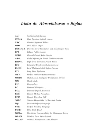 Lista de Abreviaturas e Siglas

AmI       Ambientes Inteligentes
CDMA      Code Division Multiple Access
CSV       Comma Separated Values
DAO       Data Access Object
DESMO-J   Discrete-Event Simulation and Modelling in Java
EPL       Eclipse Public License
GPRS      General Packet Radio Service
GSM       Global System for Mobile Communications
HSDPA     High-Speed Downlink Packet Access
IDE       Integrated Development Environment
LMDS      Local Multipoint Distribution Service
LTE       Long Time Evolution
MER       Modelo Entidade-Relacionamento
MMDS      Multichannel Multipoint Distribution Service
MN        Mobile Nodes
P2P       Peer-to-Peer
PC        Personal Computer
PDA       Personal Digital Assistants
RMI       Remote Method Invocation
RPC       Remote Procedure Call
SGBD      Sistema Gerenciador de Banco de Dados
SQL       Structured Query Language
UML       Uniﬁed Modeling Language
UWB       Ultra Wide Band
WiMax     Worldwide Interoperability for Microwave Access
WLAN      Wireless Local Area Network
WMAN      Wireless Metropolitan Area Network
 