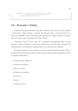 50


            if   ( meuModelo . g e t S t a t s C o l l e c t o r ( ) . g e t P r o c e s s a d o s ( ) == meuModelo
                                       . getStatsCollector () . getTotalClientes () ) {
15                       meuModelo . g e t E x p e r i m e n t ( ) . s t o p ( ) ;
            }
     }




     4.8         Execu¸˜o e Sa´
                      ca      ıdas

         O sistema ´ executado pela classe App. Este instˆncia e interconecta as classes Modelo
                   e                                     a
     e Experiment e ent˜o “repassa o comando da aplica¸ao” para a classe Experiment do
                       a                              c˜
     framework DESMO-J que ´ respons´vel pelas opera¸oes de controle inerentes ao pr´prio
                           e        a               c˜                              o
     framework, bem como a inicializa¸ao da classe Modelo.
                                     c˜

         A execu¸ao ocorre “N” vezes sendo “N” o resultado da multiplica¸˜o entre o maior
                c˜                                                      ca
     n´mero de clientes poss´
      u                     ıveis e o maior valor poss´ para o raio do sensor. Os dados s˜o
                                                      ıvel                               a
     coletados para as trˆs hip´teses simultaneamente em cada uma das execu¸oes.
                         e     o                                           c˜

         As sa´ ´ montada em um arquivo no formato Comma Separated Values (CSV) e
              ıda e
     gerada no mesmo diret´rio do sistema. Para cada uma das execu¸˜es ´ registrado no CSV
                          o                                       co e
     as seguintes informa¸˜es:
                         co


         • Tipo do Teste (Hip´tese);
                             o

         • N´mero de Clientes;
            u

         • Raio do sensor;

         • N´mero de retiradas;
            u

         • Acertos;

         • Erros;

         • Taxa de Acerto.
 