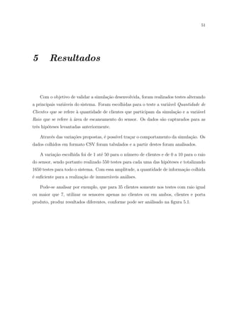51




5       Resultados


    Com o objetivo de validar a simula¸ao desenvolvida, foram realizados testes alterando
                                      c˜
a principais vari´veis do sistema. Foram escolhidas para o teste a vari´vel Quantidade de
                 a                                                     a
Clientes que se refere a quantidade de clientes que participam da simula¸˜o e a vari´vel
                       `                                                ca          a
Raio que se refere ` area de escaneamento do sensor. Os dados s˜o capturados para as
                   a´                                          a
trˆs hip´teses levantadas anteriormente.
  e     o

    Atrav´s das varia¸oes propostas, ´ poss´ tra¸ar o comportamento da simula¸ao. Os
         e           c˜              e     ıvel c                            c˜
dados colhidos em formato CSV foram tabulados e a partir destes foram analisados.

    A varia¸ao escolhida foi de 1 at´ 50 para o n´mero de clientes e de 0 a 10 para o raio
           c˜                       e            u
do sensor, sendo portanto realizado 550 testes para cada uma das hip´teses e totalizando
                                                                    o
1650 testes para todo o sistema. Com essa amplitude, a quantidade de informa¸ao colhida
                                                                            c˜
´ suﬁciente para a realiza¸ao de inumer´veis an´lises.
e                         c˜           a       a

    Pode-se analisar por exemplo, que para 35 clientes somente nos testes com raio igual
ou maior que 7, utilizar os sensores apenas no clientes ou em ambos, clientes e porta
produto, produz resultados diferentes, conforme pode ser an´lisado na ﬁgura 5.1.
                                                           a
 