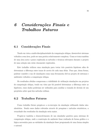 56




6       Considera¸˜es Finais e
                  co
        Trabalhos Futuros



6.1     Considera¸˜es Finais
                 co

    Tendo em vista a multi-disciplinariedade da computa¸ao ub´
                                                       c˜    ıqua, desenvolver sistemas
voltados a essa area, pode ser uma pratica relativamente complexa. Como se trata tamb´m
                ´                                                                    e
de uma area nova e pouco explorada os m´todos e t´cnicas relevantes durante o projeto
       ´                               e         e
de uma solu¸ao n˜o est˜o claramente explorados.
           c˜ a       a

    Este trabalho utilizou uma simula¸ao para testar trˆs possiveis hip´teses aﬁm de
                                     c˜                e               o
determinar a diferen¸a entre taxas de acerto de cada uma delas. Para que, dessa forma,
                    c
pudesse consider o uso de simula¸˜es como uma ferramenta util no projeto de sistemas e
                                co                       ´
ambientes voltados a computa¸ao ub´
                            c˜    ıqua.

    Os resultados obtidos comprovam a viabilidade de utiliza¸ao simula¸oes em projetos
                                                            c˜        c˜
de computa¸ao ub´
          c˜    ıqua, tendo em vista que foi poss´ determinar a diferen¸a entre as
                                                 ıvel                  c
hip´teses, esses dados poderiam ser utilizados para auxiliar a tomada de decis˜o de um
   o                                                                          a
projetista sobre qual dos m´todos utilizar.
                           e


6.2     Trabalhos Futuros

    Como trabalho futuro prop˜e-se a re-execu¸ao da simula¸ao utilizando dados n˜o-
                             o               c˜           c˜                    a
aleat´rios. Sendo esses dados coletados atrav´s de pesquisas e m´todos estat´
     o                                       e                  e           ısticos, a
veracidade dos resultados da simula¸˜o seria maior.
                                   ca

    Prop˜e-se tamb´m o desenvolvimento de um simulador gen´rico para sistemas de
        o         e                                       e
computa¸˜o ub´
       ca    ıqua, onde a constru¸ao do ambiente fosse realizada de forma gr´ﬁca e a
                                 c˜                                         a
l´gica necess´ria para as entidades da simula¸˜o fosse programada de uma forma simples
 o           a                               ca
e natural.
 