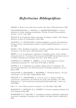 57




            Referˆncias Bibliogr´ﬁcas
                 e              a

AHMAD, A. Wireless and mobile data networks. New Jersey: Wiley-Interscience, 2005.

ANAGNOSTOPOULOS, C.; TSOUNIS, A.; HADJIEFTHYMIADES, S. Context
awareness in mobile computing environments. Wireless Personal Communications
Journal, v. 42, n. 3, Ago. 2007.

ARAUJO, R. B. Computa¸ao ub´
                         c˜    ıqua: princ´
                                          ıpios, tecnologias e desaﬁos. XXI Simp´sio
                                                                                o
Brasileiro de Redes de Computadores, Natal, 2003.

AUGUSTO, J. C.; MCCULLAGH, P. Ambient intelligence: concepts and applications.
Computer Science and Information Systems Journal, ComSIS Consortium, v. 4, n. 1,
Jun. 2007.

BANKS, J. (Ed.). Handbook of simulation - principles, metholdoly, advances, applications
and pratice. 4. ed. New Jersey: Wiley-Interscience, 1998.

BROCH, J. et al. A performance comparison of multi-hop wireless ad hoc network
routing protocols. In: Proceedings of the 4th annual ACM/IEEE international conference
on Mobile computing and networking. New York: ACM, 1998. p. 85–97.

CAMPIOLO, R.; CREMER, V.; SOBRAL, J. B. M. On modeling for pervasive
computing environments. In: . New York: ACM, 2007. p. 240–243.

CONTRI, E. et al. Modelando um ambiente ub´   ıquo atrav´s de simula¸ao. 7th
                                                        e           c˜
International Information and Telecommunication Technologies Symposium, Foz do
Igua¸u, 2008.
    c

COULOURIS, G.; DOLLIMORE, J.; KINDBERG, T. Distributed Systems: Concepts
And Design. 4. ed. New York: Addison-Wesley, 2005.

EMILIANI, P. L.; STEPHANIDIS, C. Universal access to ambient intelligence
environments: opportunities and challenges for people with disabilities. Fev. 2005.
Dispon´ em: <www.research.ibm.com/journal/sj/443/emiliani.pdf>. Acesso em:
       ıvel
21/03/2009.

GIL, A. C. Como elaborar projetos de pesquisa. 4. ed. S˜o Paulo: Atlas, 2002.
                                                       a

HANSMANN, U.; NICKLOUS, M. S.; STOBER, T. Pervasive computing handbook. New
York: Springer-Verlag, 2001.

HUEBSCHER, M. C.; MCCANN, J. A. Simulation model for self-adaptive applications
in pervasive computing. Proceedings of the Database and Expert Systems Applications,
2004.
 