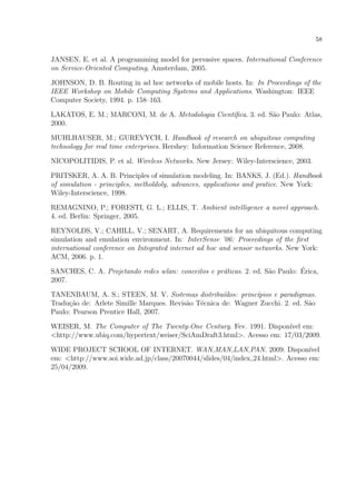 58


JANSEN, E. et al. A programming model for pervasive spaces. International Conference
on Service-Oriented Computing, Amsterdam, 2005.

JOHNSON, D. B. Routing in ad hoc networks of mobile hosts. In: In Proceedings of the
IEEE Workshop on Mobile Computing Systems and Applications. Washington: IEEE
Computer Society, 1994. p. 158–163.

LAKATOS, E. M.; MARCONI, M. de A. Metodologia Cient´ﬁca. 3. ed. S˜o Paulo: Atlas,
                                                   ı             a
2000.

MUHLHAUSER, M.; GUREVYCH, I. Handbook of research on ubiquitous computing
technology for real time enterprises. Hershey: Information Science Reference, 2008.

NICOPOLITIDIS, P. et al. Wireless Networks. New Jersey: Wiley-Interscience, 2003.

PRITSKER, A. A. B. Principles of simulation modeling. In: BANKS, J. (Ed.). Handbook
of simulation - principles, metholdoly, advances, applications and pratice. New York:
Wiley-Interscience, 1998.

REMAGNINO, P.; FORESTI, G. L.; ELLIS, T. Ambient intelligence a novel approach.
4. ed. Berlin: Springer, 2005.

REYNOLDS, V.; CAHILL, V.; SENART, A. Requirements for an ubiquitous computing
simulation and emulation environment. In: InterSense ’06: Proceedings of the ﬁrst
international conference on Integrated internet ad hoc and sensor networks. New York:
ACM, 2006. p. 1.

                                                    a               a         ´
SANCHES, C. A. Projetando redes wlan: conceitos e pr´ticas. 2. ed. S˜o Paulo: Erica,
2007.

TANENBAUM, A. S.; STEEN, M. V. Sistemas distribu´dos: princ´pios e paradigmas.
                                                     ı         ı
Tradu¸ao de: Arlete Simille Marques. Revis˜o T´cnica de: Wagner Zucchi. 2. ed. S˜o
      c˜                                  a   e                                 a
Paulo: Pearson Prentice Hall, 2007.

WEISER, M. The Computer of The Twenty-One Century. Fev. 1991. Dispon´ em:
                                                                      ıvel
<http://www.ubiq.com/hypertext/weiser/SciAmDraft3.html>. Acesso em: 17/03/2009.

WIDE PROJECT SCHOOL OF INTERNET. WAN,MAN,LAN,PAN. 2009. Dispon´                ıvel
em: <http://www.soi.wide.ad.jp/class/20070044/slides/04/index 24.html>. Acesso em:
25/04/2009.
 