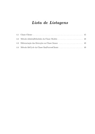 Lista de Listagens

4.1   Classe Cliente . . . . . . . . . . . . . . . . . . . . . . . . . . . . . . . . . . 45

4.2   M´todo doInitialSchedules da Classe Modelo . . . . . . . . . . . . . . . . . 48
       e

4.3   Diferencia¸ao das Detec¸oes na Classe Sensor
                c˜           c˜                         . . . . . . . . . . . . . . . . 49

4.4   M´todo lifeCycle da Classe SimProcessCliente . . . . . . . . . . . . . . . . 49
       e
 