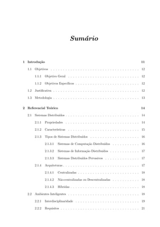 Sum´rio
                                      a


1 Introdu¸˜o
         ca                                                                               11

  1.1   Objetivos . . . . . . . . . . . . . . . . . . . . . . . . . . . . . . . . . . . . 12

        1.1.1   Objetivo Geral . . . . . . . . . . . . . . . . . . . . . . . . . . . . . 12

        1.1.2   Objetivos Espec´
                               ıﬁcos . . . . . . . . . . . . . . . . . . . . . . . . . . 12

  1.2   Justiﬁcativa . . . . . . . . . . . . . . . . . . . . . . . . . . . . . . . . . . . 12

  1.3   Metodologia . . . . . . . . . . . . . . . . . . . . . . . . . . . . . . . . . . . 13


2 Referencial Te´rico
                o                                                                         14

  2.1   Sistemas Distribu´
                         ıdos . . . . . . . . . . . . . . . . . . . . . . . . . . . . . . 14

        2.1.1   Propriedades . . . . . . . . . . . . . . . . . . . . . . . . . . . . . . 14

        2.1.2   Caracter´
                        ısticas . . . . . . . . . . . . . . . . . . . . . . . . . . . . . 15

        2.1.3   Tipos de Sistemas Distribu´
                                          ıdos . . . . . . . . . . . . . . . . . . . . 16

                2.1.3.1   Sistemas de Computa¸ao Distribu´
                                             c˜          ıdos . . . . . . . . . . . 16

                2.1.3.2   Sistemas de Informa¸˜o Distribu´
                                             ca          ıdos . . . . . . . . . . . . 17

                2.1.3.3   Sistemas Distribu´
                                           ıdos Pervasivos . . . . . . . . . . . . . . 17

        2.1.4   Arquiteturas . . . . . . . . . . . . . . . . . . . . . . . . . . . . . . . 17

                2.1.4.1   Centralizadas . . . . . . . . . . . . . . . . . . . . . . . . . 18

                2.1.4.2   N˜o-centralizadas ou Descentralizadas . . . . . . . . . . . 18
                           a

                2.1.4.3   H´
                           ıbridas . . . . . . . . . . . . . . . . . . . . . . . . . . . . 18

  2.2   Ambientes Inteligentes . . . . . . . . . . . . . . . . . . . . . . . . . . . . . 18

        2.2.1   Interdisciplinaridade . . . . . . . . . . . . . . . . . . . . . . . . . . 19

        2.2.2   Requisitos . . . . . . . . . . . . . . . . . . . . . . . . . . . . . . . . 21
 