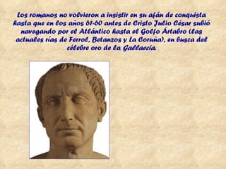 Los romanos no volvieron a insistir en su afán de conquista hasta que en los años 61-60 antes de Cristo Julio César subió navegando por el Atlántico hasta el Golfo Ártabro (las actuales rías de Ferrol, Betanzos y La Coruña), en busca del célebre oro de la  Gallaecia . 