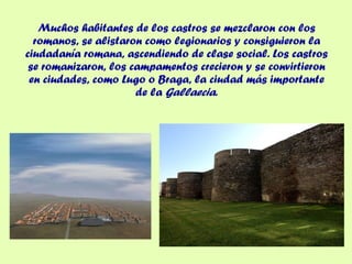 Muchos habitantes de los castros se mezclaron con los romanos, se alistaron como legionarios y consiguieron la ciudadanía romana, ascendiendo de clase social. Los castros se romanizaron, los campamentos crecieron y se convirtieron en ciudades, como Lugo o Braga, la ciudad más importante de la  Gallaecia . 