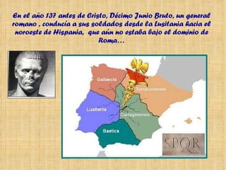 En el año 137 antes de Cristo, Décimo Junio Bruto, un general romano , conducía a sus soldados desde la Lusitania hacia el noroeste de Hispania,  que aún no estaba bajo el dominio de Roma… 