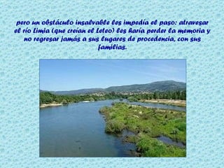 pero un obstáculo insalvable les impedía el paso: atravesar el río Limia (que creían el Leteo) les haría perder la memoria y no regresar jamás a sus lugares de procedencia, con sus familias. 