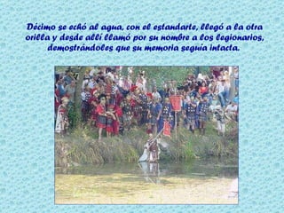 Décimo se echó al agua, con el estandarte, llegó a la otra orilla y desde allí llamó por su nombre a los legionarios, demostrándoles que su memoria seguía intacta.  