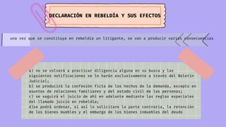 DECLARACIÓN EN REBELDÍA Y SUS EFECTOS
una vez que se constituya en rebeldía un litigante, se van a producir varias consecuencias
a) no se volverá a practicar diligencia alguna en su busca y las
siguientes notificaciones se le harán exclusivamente a través del Boletín
Judicial;
b) se pro­
ducirá la confesión ficta de los hechos de la demanda, excepto en
asuntos de re­
laciones familiares y del estado civil de las personas;
c) se seguirá el juicio de ahí en adelante mediante las reglas especiales
del llamado juicio en rebeldía;
d)se podrá ordenar, si así lo solicitare la parte contraria, la retención
de los bienes muebles y el embargo de los bienes inmuebles del deudo
 