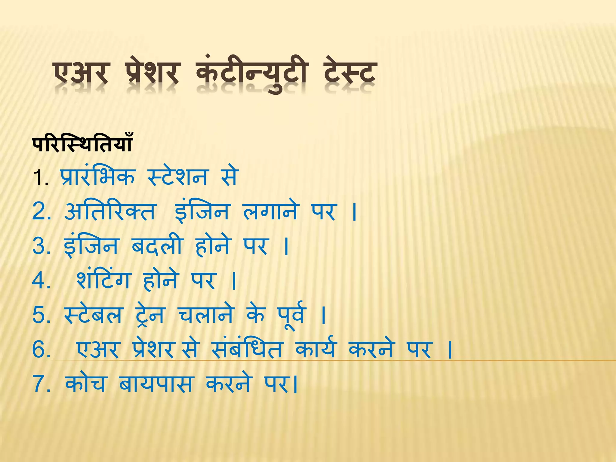 एअर प्रेशर कं टीन्युटी टेस्ट
पररस्स्ितिय ाँ
1. प्रारंभिक स्टेशि से
2. अनतररक्त इंश्चिि लगािे पर ।
3. इंश्चिि बदली होिे पर ।
4. शंटटंग होिे पर ।
5. स्टेबल ट्रेि तलािे के पूर्व ।
6. एअर प्रेशर से संबंधित कायव करिे पर ।
7. कोत बायपास करिे पर।
 