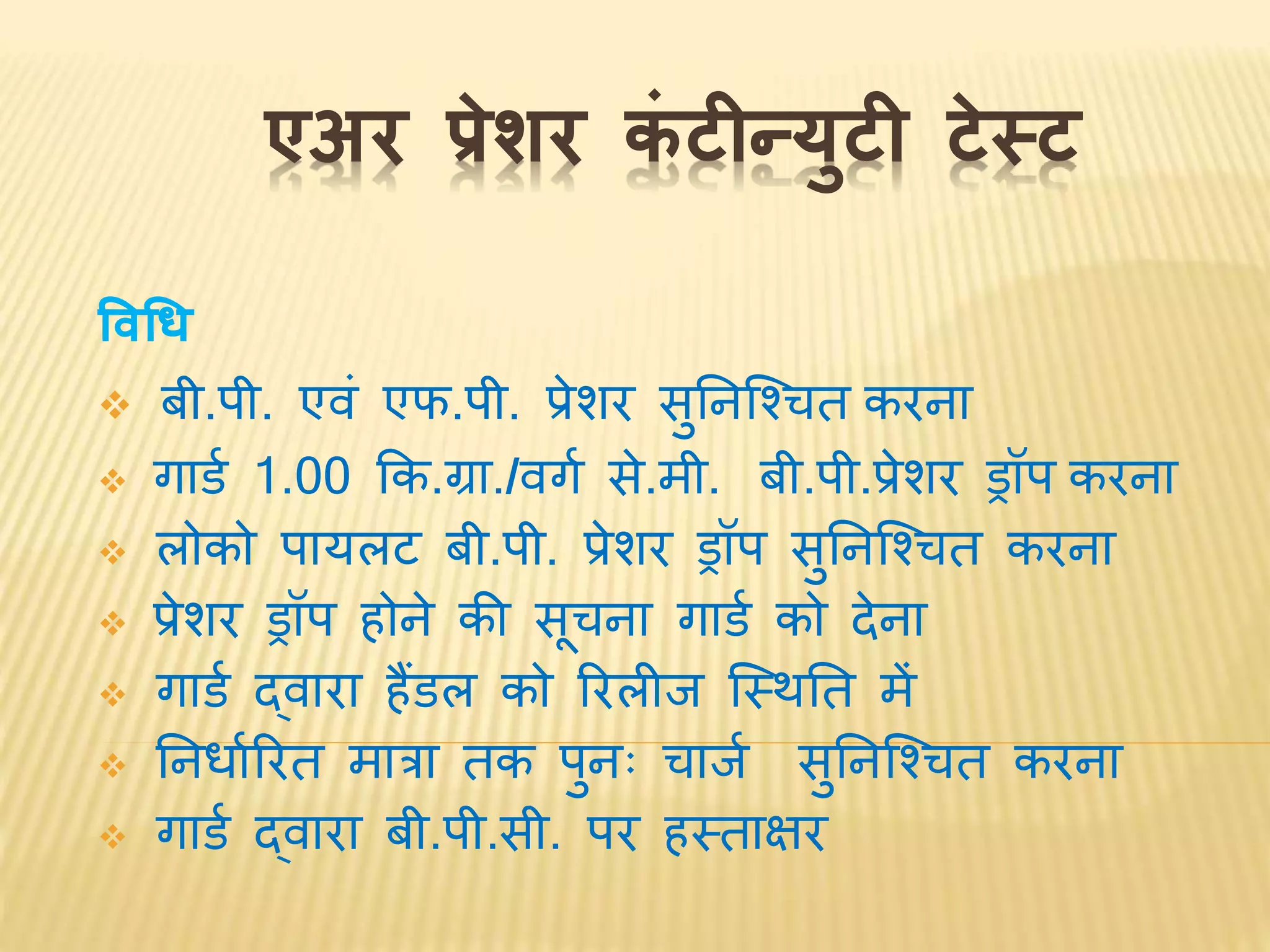 एअर प्रेशर कं टीन्युटी टेस्ट
विधि
 बी.पी. एर्ं एफ.पी. प्रेशर सुनिश्चितत करिा
 गार्व 1.00 कक.ग्रा./र्गव से.मी. बी.पी.प्रेशर ड्रॉप करिा
 लोको पायलट बी.पी. प्रेशर ड्रॉप सुनिश्चितत करिा
 प्रेशर ड्रॉप होिे की सूतिा गार्व को देिा
 गार्व द्र्ारा हैंर्ल को ररलीि श्चस्िनत में
 नििावररत मात्रा तक पुिः तािव सुनिश्चितत करिा
 गार्व द्र्ारा बी.पी.सी. पर हस्ताक्षर
 