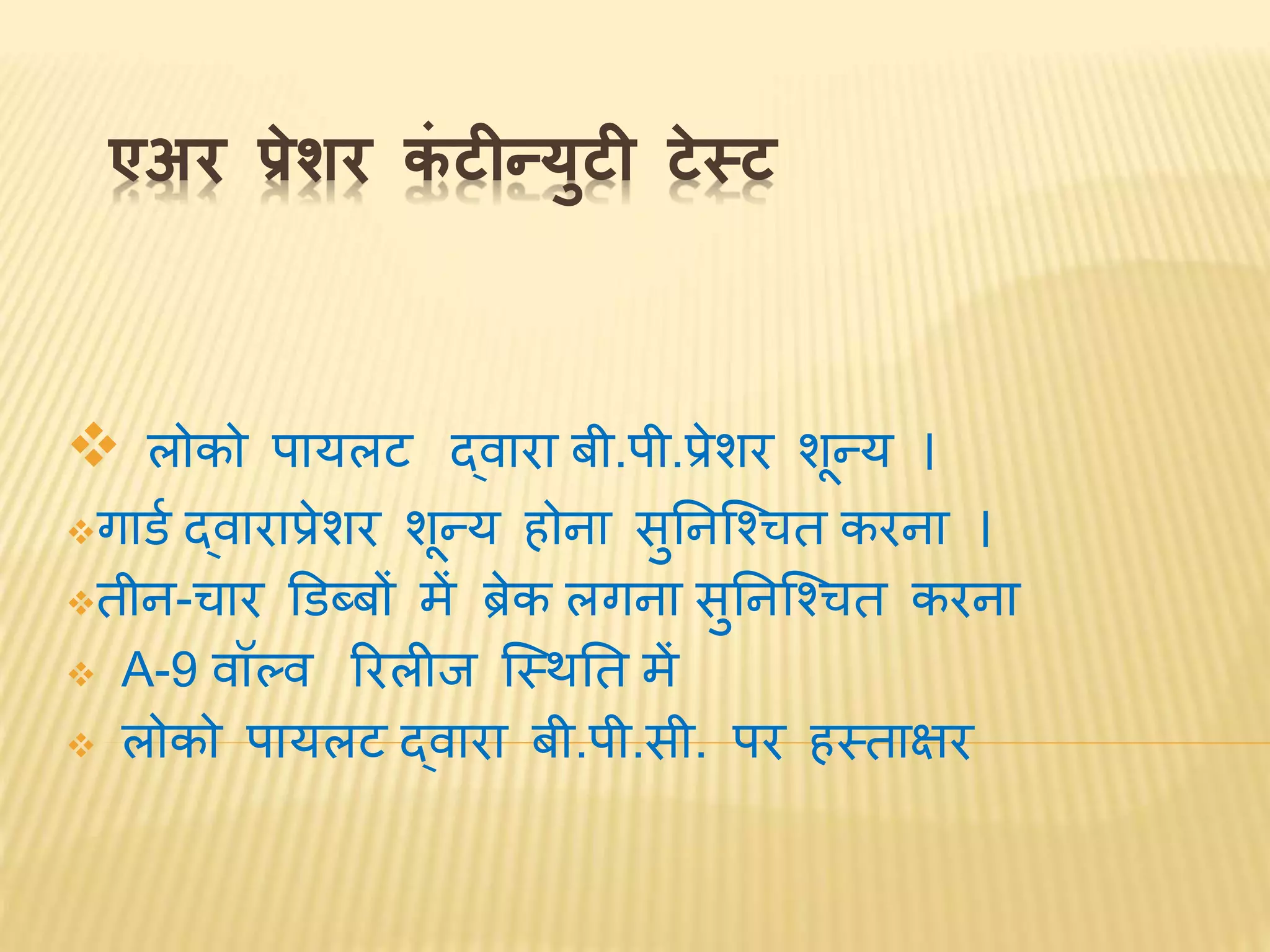 एअर प्रेशर कं टीन्युटी टेस्ट
 लोको पायलट द्र्ारा बी.पी.प्रेशर शून्य ।
गार्व द्र्ाराप्रेशर शून्य होिा सुनिश्चितत करिा ।
तीि-तार डर्ब्बों में ब्रेक लगिा सुनिश्चितत करिा
 A-9 र्ॉल्र् ररलीि श्चस्िनत में
 लोको पायलट द्र्ारा बी.पी.सी. पर हस्ताक्षर
 