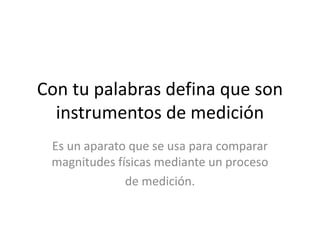 Con tu palabras defina que son
instrumentos de medición
Es un aparato que se usa para comparar
magnitudes físicas mediante un proceso
de medición.
 