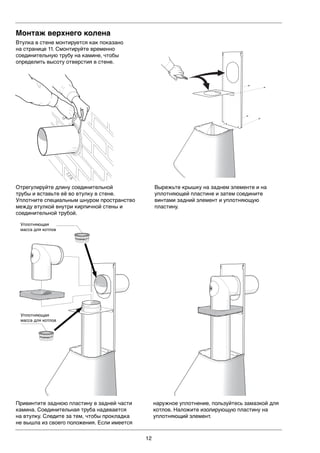 12
Монтаж верхнего колена
Втулка в стене монтируется как показано
на странице 11. Смонтируйте временно
соединительную трубу на камине, чтобы
определить высоту отверстия в стене.LEK
Отрегулируйте длину соединительной
трубы и вставьте её во втулку в стене.
Уплотните специальным шнуром пространство
между втулкой внутри кирпичной стены и
соединительной трубой.
Вырежьте крышку на заднем элементе и на
уплотняющей пластине и затем соедините
винтами задний элемент и уплотняющую
пластину.
Привинтите заднюю пластину в задней части
камина. Соединительная труба надевается
на втулку. Следите за тем, чтобы прокладка
не вышла из своего положения. Если имеется
наружное уплотнение, пользуйтесь замазкой для
котлов. Наложите изолирующую пластину на
уплотняющий элемент.
Pannkitt
Pannkitt
Уплотняющая
масса для котлов
Уплотняющая
масса для котлов
 