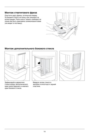 14
Зафиксируйте держатели
стекол вокруг металлического
края около верхнего и нижнего
края бокового стекла.
LEK
LEK
LEK
LEK
Монтаж дополнительного бокового стекла
Введите затем стекло в
желобок и вплотную к задней
пластине.
Монтаж стеатитового фриза
Опустите царгу фриза, потянув её вперед.
Установите плиты на полку, как показано на
иллюстрации. Плиты могут лежать свободно на
полке или быть приклеены силиконовым клеем
(не входит в поставку).
 