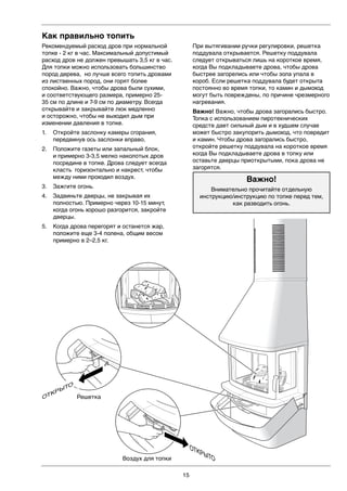 15
Как правильно топить
Рекомендуемый расход дров при нормальной
топке - 2 кг в час. Максимальный допустимый
расход дров не должен превышать 3,5 кг в час.
Для топки можно использовать большинство
пород дерева, но лучше всего топить дровами
из лиственных пород, они горят более
спокойно. Важно, чтобы дрова были сухими,
и соответствующего размера, примерно 25-
35 см по длине и 7-9 см по диаметру. Всегда
открывайте и закрывайте люк медленно
и осторожно, чтобы не выходил дым при
изменении давления в топке.
1. Откройте заслонку камеры сгорания,
передвинув ось заслонки вправо.
2. Положите газеты или запальный блок,
и примерно 3-3,5 мелко наколотых дров
посредине в топке. Дрова следует всегда
класть горизонтально и накрест, чтобы
между ними проходил воздух.
3. Зажгите огонь.
4. Задвиньте дверцы, не закрывая их
полностью. Примерно через 10-15 минут,
когда огонь хорошо разгорится, закройте
дверцы.
5. Когда дрова перегорят и останется жар,
положите еще 3-4 полена, общим весом
примерно в 2–2,5 кг.
При вытягивании ручки регулировки, решетка
поддувала открывается. Решетку поддувала
следует открываться лишь на короткое время,
когда Вы подкладываете дрова, чтобы дрова
быстрее загорелись или чтобы зола упала в
короб. Если решетка поддувала будет открыта
постоянно во время топки, то камин и дымоход
могут быть повреждены, по причине чрезмерного
нагревания.
Важно! Важно, чтобы дрова загорались быстро.
Топка с использованием пиротехнических
средств дает сильный дым и в худшем случае
может быстро закупорить дымоход, что повредит
и камин. Чтобы дрова загорались быстро,
откройте решетку поддувала на короткое время
когда Вы подкладываете дрова в топку или
оставьте дверцы приоткрытыми, пока дрова не
загорятся.
Важно!
Внимательно прочитайте отдельную
инструкцию/инструкцию по топке перед тем,
как разводить огонь.
Roster
Förbränningsluft
LEK
ÖPPET
ÖPPET
ОТКРЫТО
Решетка
Воздух для топки
ОТКРЫТО
 