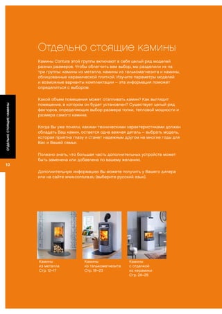 Отдельно стоящие камины
Камины Contura этой группы включают в себя целый ряд моделей
разных размеров. Чтобы облегчить вам выбор, мы разделили их на
три группы: камины из металла, камины из талькомагнезита и камины,
облицованные керамической плиткой. Изучите параметры моделей
и возможные варианты комплектации – эта информация поможет
определиться с выбором.
Какой объем помещения может отапливать камин? Как выглядит
помещение, в котором он будет установлен? Существует целый ряд
факторов, определяющих выбор размера топки, тепловой мощности и
размера самого камина.
Когда Вы уже поняли, какими техническими характеристиками должен
обладать Ваш камин, остается одна важная деталь – выбрать модель,
которая приятна глазу и станет надежным другом на многие годы для
Вас и Вашей семьи.
Полезно знать, что большая часть дополнительных устройств может
быть заменена или добавлена по вашему желанию.
Дополнительную информацию Вы можете получить у Вашего дилера
или на сайте www.contura.eu (выберите русский язык).
Камины
из металла
Стр. 12–17
Камины
из талькомагнезита
Стр. 18–23
Камины
с отделкой
из керамики
Стр. 24–26
10
ОТДЕЛЬНОСТОЯЩИЕКАМИНЫ
 