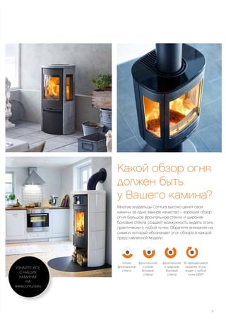 Какой обзор огня
должен быть
у Вашего камина?
Многие владельцы Contura высоко ценят свои
камины за одно важное качество – хороший обзор
огня. Большое фронтальное стекло и широкие
боковые стекла создают возможность видеть огонь
практически с любой точки. Обратите внимание на
символ, который обозначает угол обзора в каждой
представленной модели.
Во вращающихся
моделях огонь
виден с любой
точки (360°)
фронтальное
и широкие
боковые
стекла
фронтальное
и узкие
боковые
стекла
только
фронтальное
стекло
11
УЗНАЙТЕ ВСЕ
О НАШИХ
КАМИНАХ
НА
www.contura.eu
 