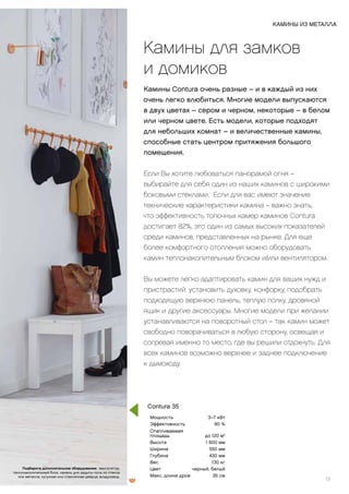 Камины для замков
и домиков
Камины Contura очень разные – и в каждый из них
очень легко влюбиться. Многие модели выпускаются
в двух цветах – сером и черном, некоторые – в белом
или черном цвете. Есть модели, которые подходят
для небольших комнат – и величественные камины,
способные стать центром притяжения большого
помещения.
Если Вы хотите любоваться панорамой огня –
выбирайте для себя один из наших каминов с широкими
боковыми стеклами. Если для вас имеют значение
технические характеристики камина – важно знать,
что эффективность топочных камер каминов Contura
достигает 82%, это один из самых высоких показателей
среди каминов, представленных на рынке. Для еще
более комфортного отопления можно оборудовать
камин теплонакопительным блоком и/или вентилятором.
Вы можете легко адаптировать камин для ваших нужд и
пристрастий: установить духовку, конфорку, подобрать
подходящую верхнюю панель, теплую полку, дровяной
ящик и другие аксессуары. Многие модели при желании
устанавливаются на поворотный стол – так камин может
свободно поворачиваться в любую сторону, освещая и
согревая именно то место, где вы решили отдохнуть. Для
всех каминов возможно верхнее и заднее подключение
к дымоходу.
Мощность 3–7 кВт
Эффективность 80 %
Отапливаемая
площадь до 120 м2
Высота 1 600 мм
Ширина 550 мм
Глубина 430 мм
Вес 130 кг
Цвет черный, белый
Макс. длина дров 35 см
КАМИНЫ ИЗ МЕТАЛЛА
13
Contura 35
Подберите дополнительное оборудование: вентилятор,
теплонакопительный блок, панель для защиты пола из стекла
или металла, чугунная или стеклянная дверца, воздуховод.
 