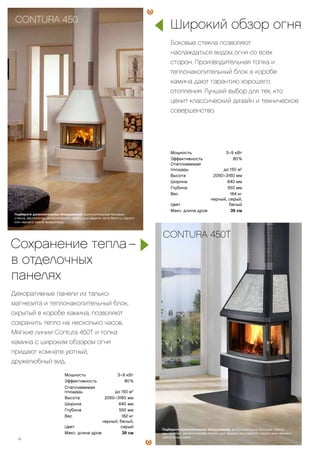 Мощность 3–9 кВт
Эффективность 80 %
Отапливаемая
площадь до 150 м2
Высота 2050–3160 мм
Ширина 640 мм
Глубина 550 мм
Вес 182 кг
Цвет
черный, белый,
серый
Макс. длина дров 39 см
Мощность 3–9 кВт
Эффективность 80 %
Отапливаемая
площадь до 150 м2
Высота 2050–3160 мм
Ширина 640 мм
Глубина 550 мм
Вес 164 кг
Цвет
черный, серый,
белый
Макс. длина дров 39 см
Широкий обзор огня
Боковые стекла позволяют
наслаждаться видом огня со всех
сторон. Производительная топка и
теплонакопительный блок в коробе
камина дают гарантию хорошего
отопления. Лучший выбор для тех, кто
ценит классический дизайн и техническое
совершенство.
Сохранение тепла1–
в отделочных
панелях
Декоративные панели из талько-
магнезита и теплонакопительный блок,
скрытый в коробе камина, позволяют
сохранить тепло на несколько часов.
Мягкие линии Contura 450T и топка
камина с широким обзором огня
придают комнате уютный,
дружелюбный вид.
CONTURA 450
CONTURA 450T
Подберите дополнительное оборудование: дополнительные боковые
стекла, вентилятор, металлическая панель для защиты пола белого, серого
или черного цвета, воздуховод.
Подберите дополнительное оборудование: дополнительные боковые стекла,
вентилятор, металлическая панель для защиты пола белого, серого или черного
цвета, воздуховод.
14
 