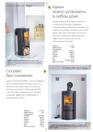 CONTURA 556 Style
Подберите дополнительное оборудование: верхняя панель из
талькомагнезита, стали или чугуна, вентилятор, цоколь, конфорка, поворотный
стол, низкая дверца, панель для защиты пола из стекла или листового
металла, воздуховод, дымоход.
Мощность 3–7 кВт
Эффективность 80 %
Отапливаемая
площадь до 120 м2
Высота 1100 мм
Ширина 570 мм
Глубина 477 мм
Высота 205 кг
Цвет черный
Макс. длина дров 33 см
Мощность 3–7 кВт
Эффективность 80 %
Отапливаемая
площадь до 120 м2
Высота 1066 мм
Ширина 495 мм
Глубина 440 мм
Вес 105 кг
Цвет черный, серый
Макс. длина дров 33 см
CONTURA 510 Style
Подберите дополнительное оборудование: верхняя панель из чугуна,
стекла или талькомагнезита, вентилятор, панель для защиты пола из стекла
или металла, выдвижной ящик (не совместим с вентилятором), конфорка,
поворотный стол, воздуховод, дымоход. Доступны версии со стеклянной или
чугунной дверцей.
Камин
можно установить
в любом доме
Базовая модель 500 серии компактна
и проста в установке. С верхним
подключением к дымоходу и панелью для
защиты пола камин занимает очень мало
места, при этом отапливая достаточно
большое помещение. Максимальная
эффективность достигается при
установке вентилятора.
Согреет
без сомнения!
Камин Contura 520 Style с чугунной дверцей
дает максимальную тепловую мощность,
занимая очень мало места. Сочетание
теплонакопительного блока весом 100 кг
с регулятором конвекционного воздуха
позволяет эффективно накапливать и
распределять тепло.
Подберите дополнительное оборудование: дверца отсека для хранения дров,
панель для защиты пока из стекла или металла, вентилятор, конфорка, поворотный
стол, воздуховод.
15
CONTURA 520 Style
 