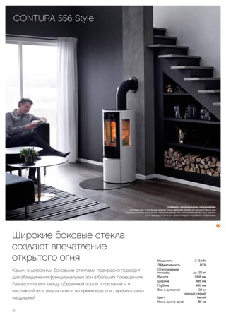 16
Мощность 3–9 кВт
Эффективность 80 %
Отапливаемая
площадь до 120 м2
Высота 1066 мм
Ширина 495 мм
Глубина 440 мм
Вес с духовкой 105 кг
Цвет
черный, серый,
белый
Макс. длина дров 33 см
Подберите дополнительное оборудование: вентилятор, духовка, дополнительный
теплонакопительный блок, панель для защиты пола из стекла или металла, воздуховод, дымоход.
CONTURA 26T
высокая, с духовкой
Широкие боковые стекла
создают впечатление
открытого огня
Камин с широкими боковыми стеклами прекрасно подходит
для объединения функциональных зон в больших помещениях.
Разместите его между обеденной зоной и гостиной – и
наслаждайтесь видом огня и во время еды, и во время отдыха
на диване!
CONTURA 556 Style
Подберите дополнительное оборудование:
чугунная или стеклянная дверца топки, верхняя панель из чугуна, стекла или
талькомагнезита, вентилятор, металлическая или стеклянная панель для защиты
пола, дверца отсека для хранения дров, конфорка, воздуховод.
 