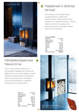 Мощность 2,5–6 кВт
Эффективность 82%
Отапливаемая
площадь до 90 м2
Высота 1060 мм
Ширина 460 мм
Глубина 360 мм
Вес 90 кг
Цвет черный, серый
Макс. длина дров 33 см
Contura 810/850
Мощность 2,5–6 кВт
Эффективность 82 %
Отапливаемая
площадь до 90 м2
Высота 915 мм
Ширина 460 мм
Глубина 360 мм
Вес 75/85 кг
Цвет черный, серый
Макс. длина дров 30/33 см
Надежный и всегда
теплый
При создании Contura 800 серии
мы вдохновлялись знаменитым
суперэллипсом. Форма делает камин
компактным и привлекательным – модель
глубиной всего 36 и шириной 46
сантиметров легко установить даже в
небольшом помещении.
Непревзойденные
технологии
В этот камин можно влюбиться по-
настоящему! Современные технологии,
эффективность топочной камеры и умное
управление действительно впечатляют.
Камин весом всего 90 кг не требует
подготовки фундамента и позволяет
установить его в любом месте.
CONTURA 810
CONTURA 880
Подберите дополнительное оборудование:
верхняя панель из чугуна, стали, шлифованной стали, стекла или
талькомагнезита, вентилятор, металлическая или стеклянная панель для
защиты пола, дверца отсека для хранения дров, воздуховод.
Подберите дополнительное оборудование:
верхняя панель из чугуна, стали, шлифованной стали, стекла или талькомагнезита,
металлическая или стеклянная панель для защиты пола , поворотное устройство,
дверца отсека для хранения, воздуховод.
17
 