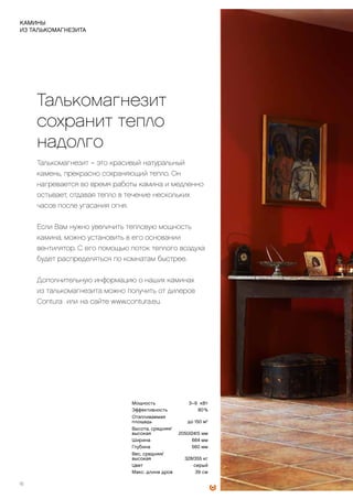 ПОЗВОЛЬТЕ
ТЕПЛУ
ОСТАТЬСЯ
НАДОЛГО
Талькомагнезит
сохранит тепло
надолго
Талькомагнезит – это красивый натуральный
камень, прекрасно сохраняющий тепло. Он
нагревается во время работы камина и медленно
остывает, отдавая тепло в течение нескольких
часов после угасания огня.
Если Вам нужно увеличить тепловую мощность
камина, можно установить в его основании
вентилятор. С его помощью поток теплого воздуха
будет распределяться по комнатам быстрее.
Дополнительную информацию о наших каминах
из талькомагнезита можно получить от дилеров
Contura или на сайте www.contura.eu.
	
	
18
КАМИНЫ
ИЗ ТАЛЬКОМАГНЕЗИТА
Мощность 3–9 кВт
Эффективность 80 %
Отапливаемая
площадь до 150 м2
Высота, средняя/
высокая 2050/2415 мм
Ширина 664 мм
Глубина 560 мм
Вес, средняя/
высокая 328/355 кг
Цвет серый
Макс. длина дров 39 см
 