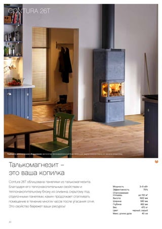 Мощность 3–9 кВт
Эффективность 79 %
Отапливаемая
площадь до 150 м2
Высота 1622 мм
Ширина 580 мм
Глубина 462 мм
Вес 470 кг
Цвет черный, серый
Макс. длина дров 40 см
Подберите дополнительное оборудование: вентилятор, теплонакопительный блок, панель для защиты пола из стекла или металла, воздуховод.
CONTURA 26T
20
Талькомагнезит –
это ваша копилка
Contura 26T облицована панелями из талькомагнезита.
Благодаря его теплонакопительным свойствам и
теплонакопительному блоку из оливина, скрытому под
отделочными панелями, камин продолжает отапливать
помещение в течение многих часов после угасания огня.
Это свойство бережет ваши ресурсы!
 